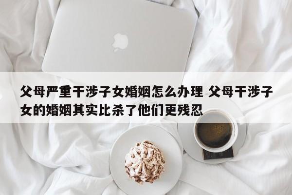 父母严重干涉子女婚姻怎么办理 父母干涉子女的婚姻其实比杀了他们更残忍
