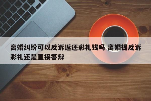离婚纠纷可以反诉返还彩礼钱吗 离婚提反诉彩礼还是直接答辩