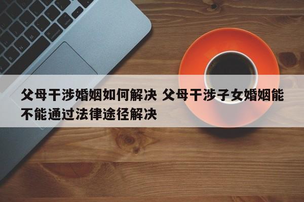 父母干涉婚姻如何解决 父母干涉子女婚姻能不能通过法律途径解决