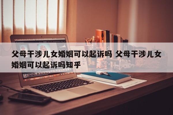 父母干涉儿女婚姻可以起诉吗 父母干涉儿女婚姻可以起诉吗知乎