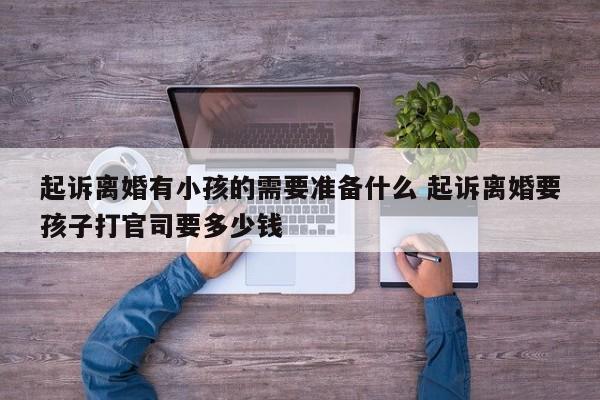 起诉离婚有小孩的需要准备什么 起诉离婚要孩子打官司要多少钱