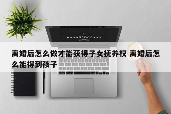 离婚后怎么做才能获得子女抚养权 离婚后怎么能得到孩子