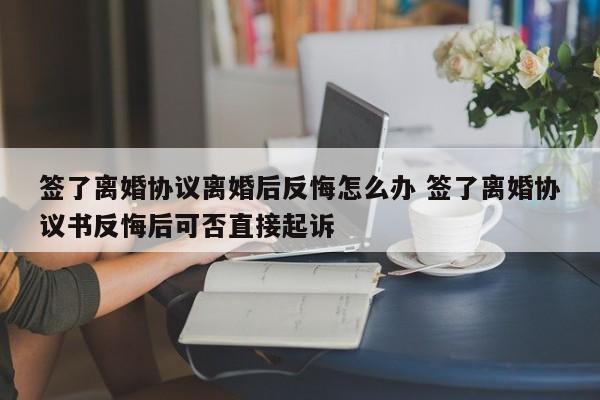签了离婚协议离婚后反悔怎么办 签了离婚协议书反悔后可否直接起诉