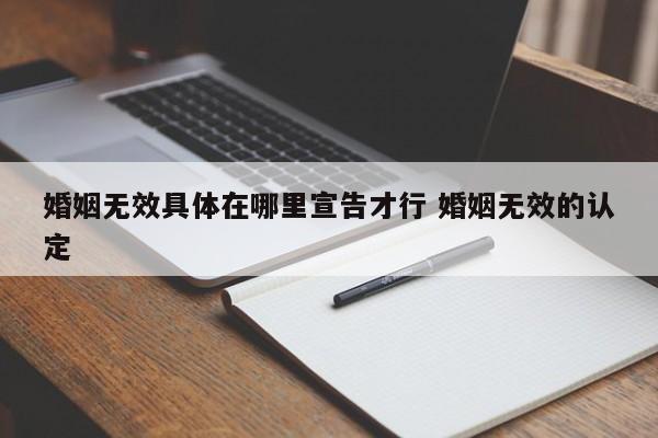 婚姻无效具体在哪里宣告才行 婚姻无效的认定