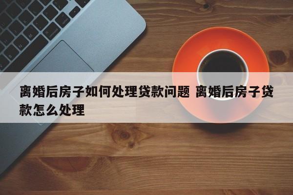 离婚后房子如何处理贷款问题 离婚后房子贷款怎么处理