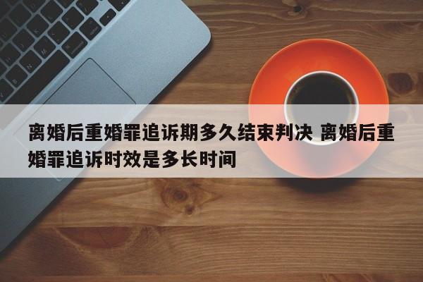 离婚后重婚罪追诉期多久结束判决 离婚后重婚罪追诉时效是多长时间