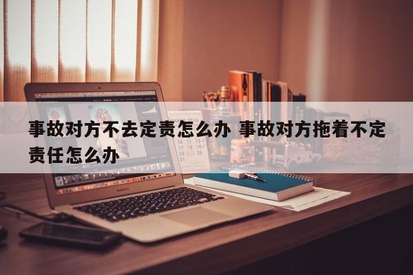 事故对方不去定责怎么办 事故对方拖着不定责任怎么办