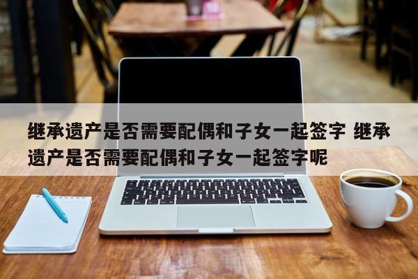 继承遗产是否需要配偶和子女一起签字 继承遗产是否需要配偶和子女一起签字呢