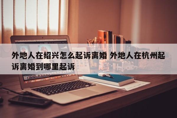 外地人在绍兴怎么起诉离婚 外地人在杭州起诉离婚到哪里起诉