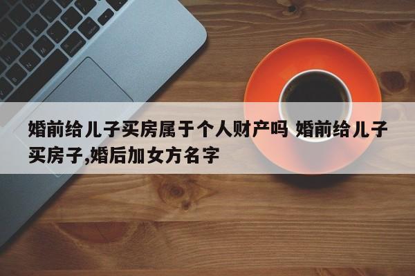 婚前给儿子买房属于个人财产吗 婚前给儿子买房子,婚后加女方名字