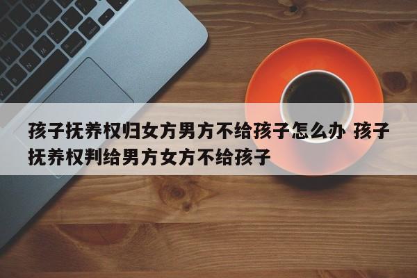 孩子抚养权归女方男方不给孩子怎么办 孩子抚养权判给男方女方不给孩子