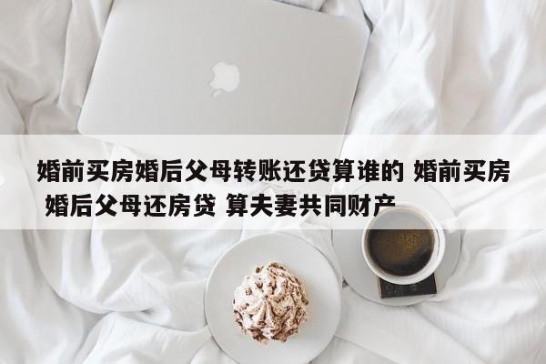 婚前买房婚后父母转账还贷算谁的 婚前买房 婚后父母还房贷 算夫妻共同财产