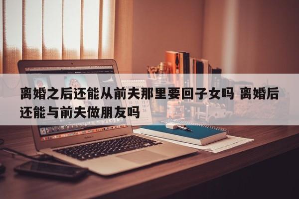 离婚之后还能从前夫那里要回子女吗 离婚后还能与前夫做朋友吗