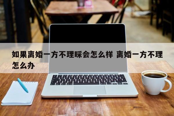 如果离婚一方不理睬会怎么样 离婚一方不理怎么办