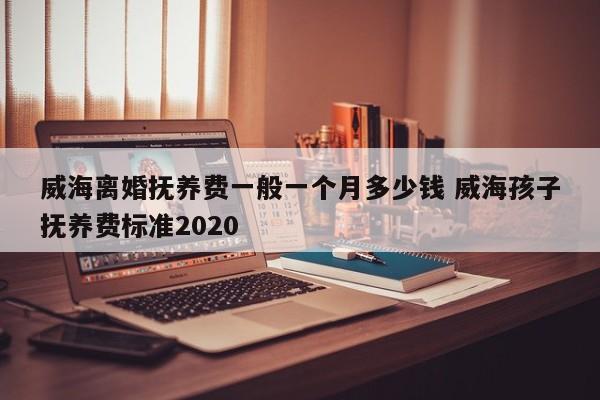 威海离婚抚养费一般一个月多少钱 威海孩子抚养费标准2020
