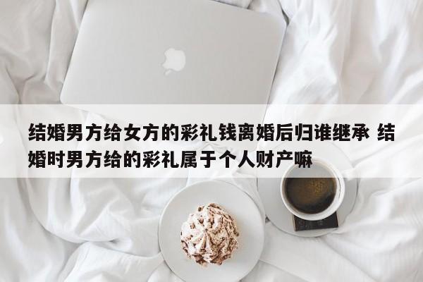 结婚男方给女方的彩礼钱离婚后归谁继承 结婚时男方给的彩礼属于个人财产嘛