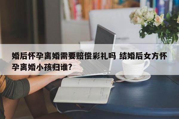 婚后怀孕离婚需要赔偿彩礼吗 结婚后女方怀孕离婚小孩归谁?