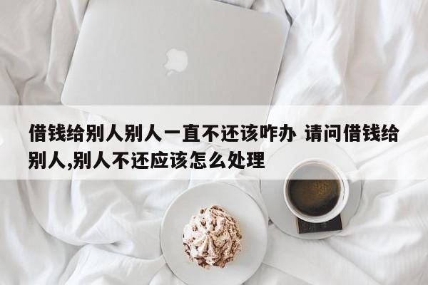 借钱给别人别人一直不还该咋办 请问借钱给别人,别人不还应该怎么处理