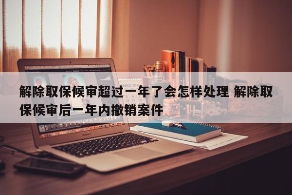 解除取保候审超过一年了会怎样处理 解除取保候审后一年内撤销案件