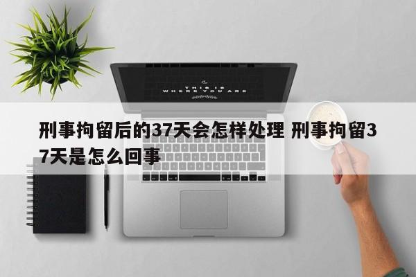 刑事拘留后的37天会怎样处理 刑事拘留37天是怎么回事