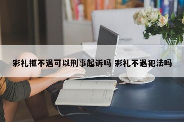 彩礼拒不退可以刑事起诉吗 彩礼不退犯法吗