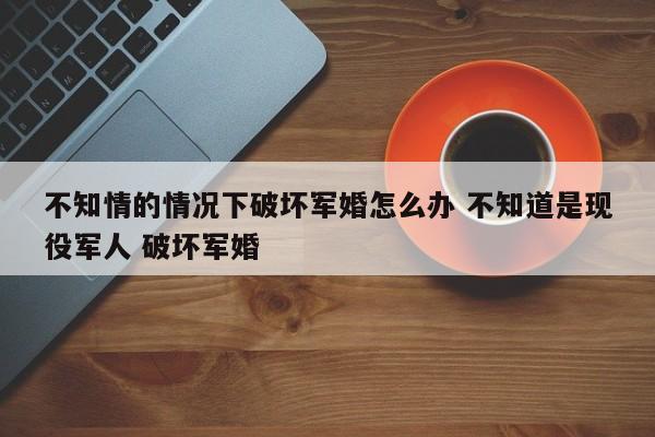 不知情的情况下破坏军婚怎么办 不知道是现役军人 破坏军婚