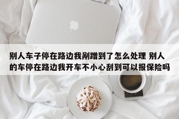 别人车子停在路边我剐蹭到了怎么处理 别人的车停在路边我开车不小心刮到可以报保险吗