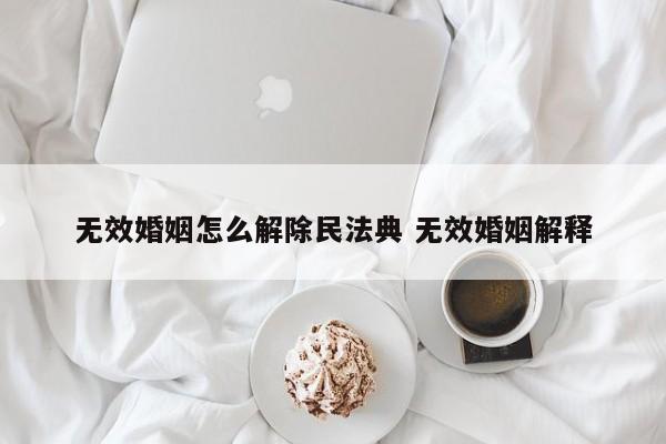 无效婚姻怎么解除民法典 无效婚姻解释