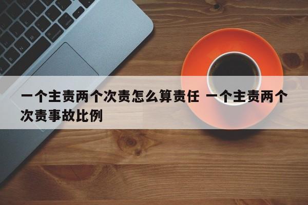 一个主责两个次责怎么算责任 一个主责两个次责事故比例