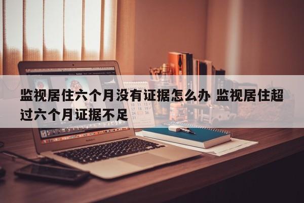 监视居住六个月没有证据怎么办 监视居住超过六个月证据不足