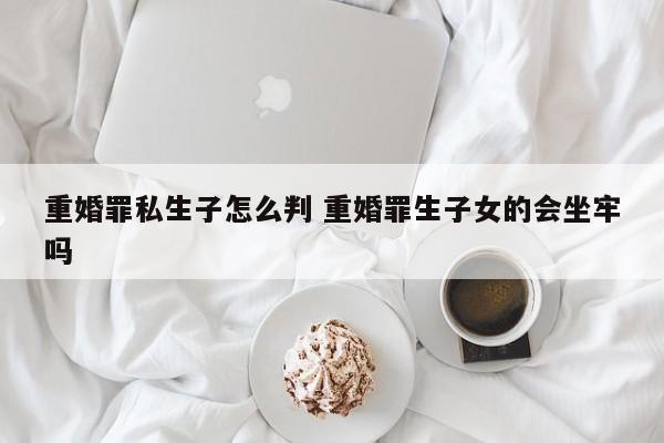重婚罪私生子怎么判 重婚罪生子女的会坐牢吗