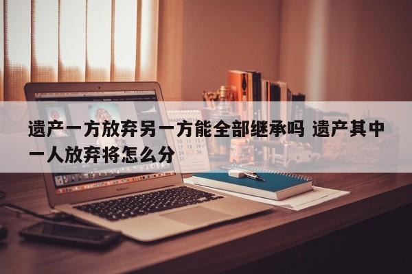 遗产一方放弃另一方能全部继承吗 遗产其中一人放弃将怎么分