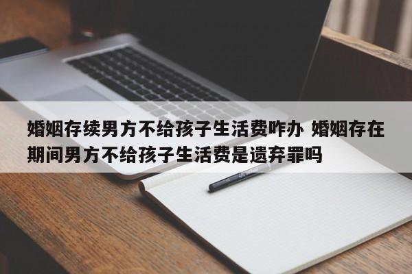 婚姻存续男方不给孩子生活费咋办 婚姻存在期间男方不给孩子生活费是遗弃罪吗