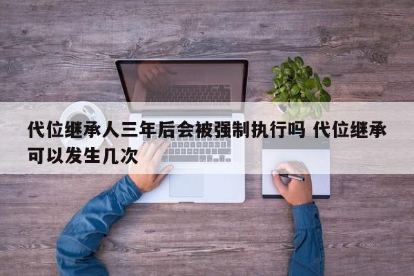 代位继承人三年后会被强制执行吗 代位继承可以发生几次