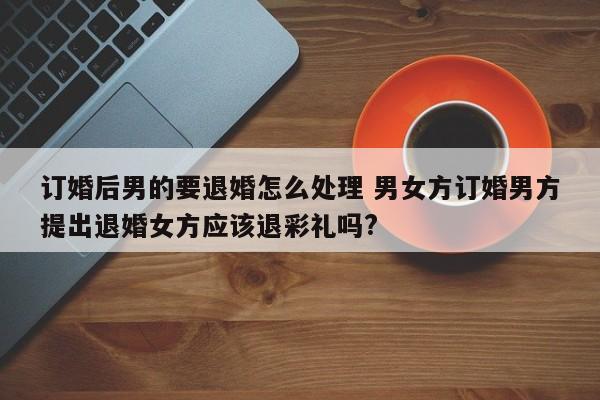 订婚后男的要退婚怎么处理 男女方订婚男方提出退婚女方应该退彩礼吗?