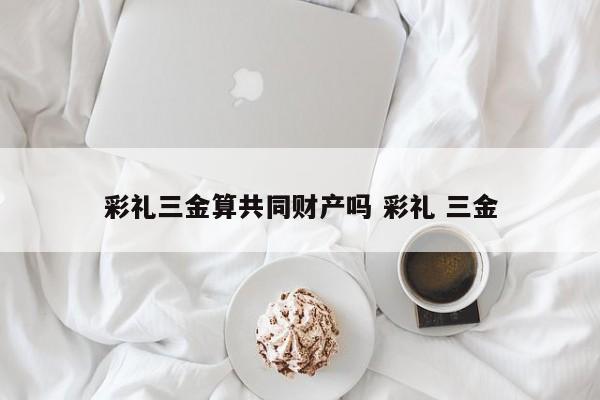 彩礼三金算共同财产吗 彩礼 三金