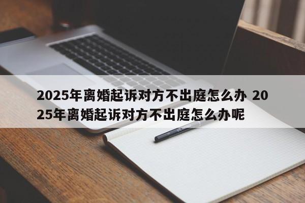 2025年离婚起诉对方不出庭怎么办 2025年离婚起诉对方不出庭怎么办呢