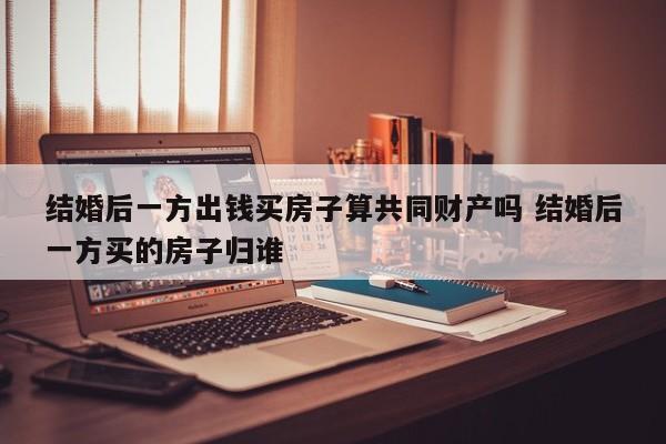 结婚后一方出钱买房子算共同财产吗 结婚后一方买的房子归谁