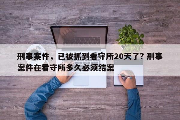 刑事案件，已被抓到看守所20天了? 刑事案件在看守所多久必须结案