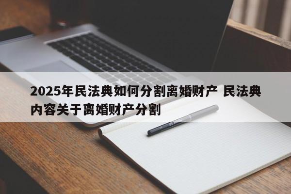 2025年民法典如何分割离婚财产 民法典内容关于离婚财产分割