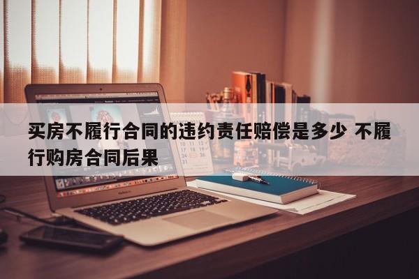 买房不履行合同的违约责任赔偿是多少 不履行购房合同后果