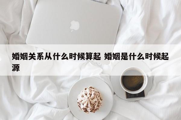 婚姻关系从什么时候算起 婚姻是什么时候起源