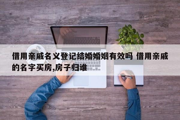 借用亲戚名义登记结婚婚姻有效吗 借用亲戚的名字买房,房子归谁