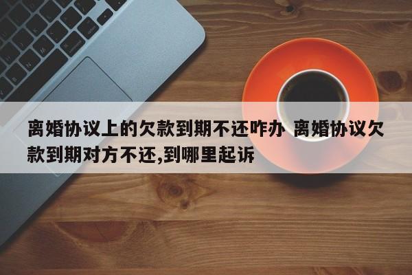 离婚协议上的欠款到期不还咋办 离婚协议欠款到期对方不还,到哪里起诉