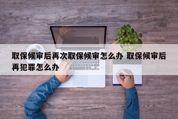 取保候审后再次取保候审怎么办 取保候审后再犯罪怎么办