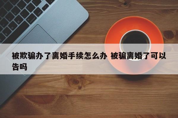 被欺骗办了离婚手续怎么办 被骗离婚了可以告吗