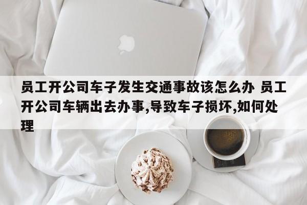 员工开公司车子发生交通事故该怎么办 员工开公司车辆出去办事,导致车子损坏,如何处理