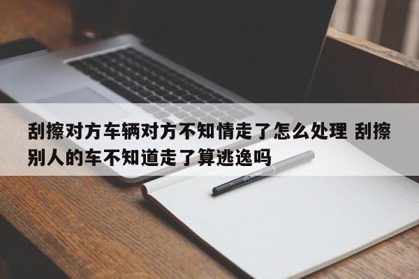 刮擦对方车辆对方不知情走了怎么处理 刮擦别人的车不知道走了算逃逸吗
