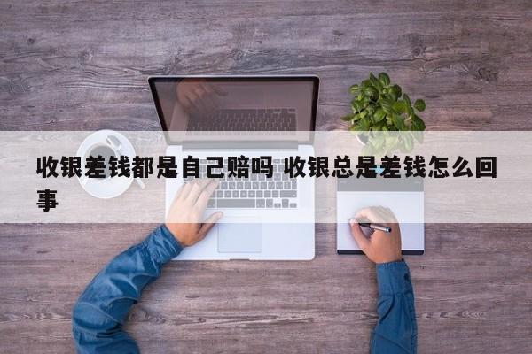 收银差钱都是自己赔吗 收银总是差钱怎么回事