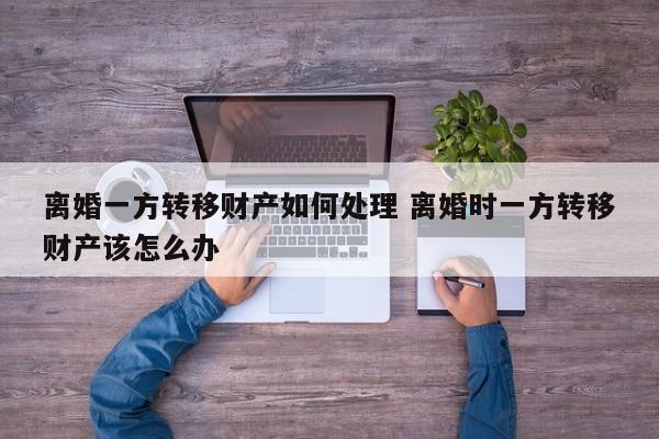 离婚一方转移财产如何处理 离婚时一方转移财产该怎么办
